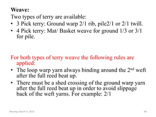Weave:
Two types of terry are available:
• 3 Pick terry: Ground warp 2/1 rib, pile2/1 or 2/1 twill.
• 4 Pick terry: Mat/ Basket weave for ground 1/3 or 3/1
for pile.
For both types of terry weave the following rules are
applied:
• The loop warp yarn always binding around the 2nd weft
after the full reed beat up.
• There must be a shed crossing of the ground warp yarn
after the full reed beat up in order to avoid slippage
back of the weft yarns. For example: 2/1
Monday, March 6, 2023 48
 