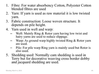 1. Fibre: For water absorbency Cotton, Polyester Cotton
blended fibres are used
2. Yarn: If yarn is used as raw material it is low twisted
yarn.
3. Fabric construction: Loose woven structure. It
depends on pile height.
4. Yarn used in weft and warp:
– Weft: Mainly Ring & Rotor yarn having low twist and
hairy yarns are used to reduce slippage.
– Warp: As ground warp highly twisted Ring & Rotor yarn
are used.
– Pile: For pile warp Ring yarn is mainly used but Rotor is
also used.
5. Shedding used: Normally cam shedding is used in
Terry but for decorative weaving cross border dobby
and jacquard shedding are used.
Monday, March 6, 2023 49
 