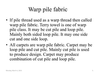 Warp pile fabric
• If pile thread used as a warp thread then called
warp pile fabric. Terry towel is one of warp
pile class. It may be cut pile and loop pile.
Mainly both sided loop pile. It may one side
cut and one side loop.
• All carpets are warp pile fabric. Carpet may be
loop pile and cut pile. Mainly cut pile is used
to produce design. Carpet may produce
combination of cut pile and loop pile.
Monday, March 6, 2023 5
 