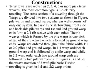 Construction:
• Terry towels are woven as 2, 3, 4, 5 or more pick terry
weaves. The most common type is 3-pick terry
toweling. The cross section of a toweling through the
Warps are divided into two systems as shown in Figure,
pile warps and ground warps, whereas wefts consist of
only one system. In basic Turkish Toweling, front side
and back side pile warps and 1st and 2nd ground warp
ends form a 2/1 rib weave with each other. The rib
weaves which is formed by the pile warps is one pick
ahead of the rib weave which is formed by ground warp
ends. Warps are ordered throughout the fabric width 1:1
or 2:2 piles and ground warps. In 1:1 warp order each
ground warp end is followed by a pile warp end while
in 2:2 warp order each two ground warp ends are
followed by two pile warp ends. In Figures 3a and 3b,
the weave notation of 3 weft pile basic Turkish
toweling is given in 1:1 and 2:2 warp orders
Monday, March 6, 2023 51
 