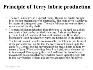Principle of Terry fabric production
• The reed is mounted in a special frame. This frame can be brought
in to motion mechanically or electrically. The loom drive is achieved
by means of conjugated cams. The cam follower system can freely
rotate around the sley shaft.
• The transmission mechanism from the cams to the reed has a shaft
mechanism that can be buckled via a cam. A short reed beat up
given in buckled position of this shaft mechanism. If the shaft
mechanism is not buckled weft yarns are beaten up to the cloth fell.
• The breast beam & temples are moveable; the fabric is pull forward
at the particular beat up. So that the wefts are not beaten up to the
cloth fell. Controlling the movement of the breast beam is done by
means of cam. When switching from 3 to 4 pick terry, the cam has
to be changed. Disengaging the clutch will stop the breast beam
movement; this means that wefts will be beaten up to the cloth fell.
In this way borders without pile are woven across the full fabric.
Monday, March 6, 2023 53
 