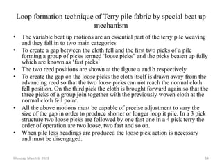 Loop formation technique of Terry pile fabric by special beat up
mechanism
• The variable beat up motions are an essential part of the terry pile weaving
and they fall in to two main categories
• To create a gap between the cloth fell and the first two picks of a pile
forming a group of picks termed ‘loose picks” and the picks beaten up fully
which are known as ‘fast picks’
• The two reed positions are shown at the figure a and b respectively
• To create the gap on the loose picks the cloth itself is drawn away from the
advancing reed so that the two loose picks can not reach the normal cloth
fell position. On the third pick the cloth is brought forward again so that the
three picks of a group join together with the previously woven cloth at the
normal cloth fell point.
• All the above motions must be capable of precise adjustment to vary the
size of the gap in order to produce shorter or longer loop it pile. In a 3 pick
structure two loose picks are followed by one fast one in a 4 pick terry the
order of operation are two loose, two fast and so on.
• When pile less headings are produced the loose pick action is necessary
and must be disengaged.
Monday, March 6, 2023 54
 