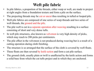 Weft pile fabric
• In pile fabrics, a proportion of the threads, either warp or weft, are made to project
at right angles from a foundation texture and form a pile on the surface.
• The projecting threads may be cut or uncut thus resulting in tufted or looped pile.
• Weft pile fabrics are composed of one series of warp threads and two series of
weft threads, the ground and the pile.
• The pile weft is cut in a separate operation after weaving resulting in a surface
consisting of short and very dense tufts.
• In weft pile structures, also known as velveteen is very high density of picks,
which may reach to 200 picks per centimeters.
• The pile effect in the velveteen is not produced during weaving but is a result of a
cutting operation during cloth finishing.
• The structure is so arranged that the surface of the cloth is covered by weft floats.
• These floats are then severed by knife action and form a cut pile surface.
• The ground cloth, usually plain or twill is unaffected by the knife action and forms
a solid base from which the cut tufts project and in which they are anchored.
Monday, March 6, 2023 57
 
