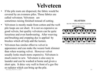 Velveteen
• If the pile roots are dispersed, the fabric would be
covered by an evenness piles. Those fabrics are
called velveteen. Velveteen are
sometimes raising finished instead of cutting.
• Velveteen is mostly made from cotton and the weft
pile loops are cut short. It is not so expensive as
good velvets, but quality velveteen can be quite
luxurious and even hardwearing. After weaving
and brushing and cropping dye is applied by
brushes which all help add the lusture.
• Velveteen has similar effect to velvet in
appearance and can make the wearer look slimmer
than when wearing velvet. However velvet
usually looks much more expensive. Velveteen is
much easier to sew. Velveteen is also easy to
launder and can be washed at home and given a
short spin. It dries very well in front of a gas fire
or radiator which can bring up the pile.
Monday, March 6, 2023 59
 