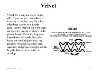 Velvet
• Velvet has a very close and dense
pile. There are several methods of
weaving it, but for centuries it has
often been woven as a double
cloth. In this method the warp yarns
are specially woven as shown in the
picture below. The warp loops are
formed over wire rods. Next the
loops are cut during the weaving
process. The double cloth is then
separated and processes begin which
help the bloom of the velvet to
develop.
Monday, March 6, 2023 60
 