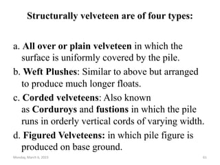 Structurally velveteen are of four types:
a. All over or plain velveteen in which the
surface is uniformly covered by the pile.
b. Weft Plushes: Similar to above but arranged
to produce much longer floats.
c. Corded velveteens: Also known
as Corduroys and fustions in which the pile
runs in orderly vertical cords of varying width.
d. Figured Velveteens: in which pile figure is
produced on base ground.
Monday, March 6, 2023 61
 