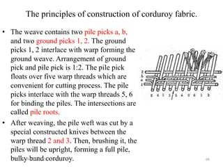 The principles of construction of corduroy fabric.
• The weave contains two pile picks a, b,
and two ground picks 1, 2. The ground
picks 1, 2 interlace with warp forming the
ground weave. Arrangement of ground
pick and pile pick is 1:2. The pile pick
floats over five warp threads which are
convenient for cutting process. The pile
picks interlace with the warp threads 5, 6
for binding the piles. The intersections are
called pile roots.
• After weaving, the pile weft was cut by a
special constructed knives between the
warp thread 2 and 3. Then, brushing it, the
piles will be upright, forming a full pile,
bulky band corduroy.
Monday, March 6, 2023 66
 