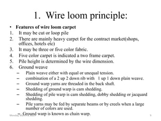 1. Wire loom principle:
• Features of wire loom carpet
1. It may be cut or loop pile
2. There are mainly heavy carpet for the contract market(shops,
offices, hotels etc)
3. It may be three or five color fabric.
4. Five color carpet is indicated a two frame carpet.
5. Pile height is determined by the wire dimension.
6. Ground weave
– Plain weave either with equal or unequal tension.
– combination of a 2 up 2 down rib with 1 up 1 down plain weave.
– Ground warp yarns are threaded in the back shaft.
– Shedding of ground warp is cam shedding.
– Shedding of pile warp is cam shedding, dobby shedding or jacquard
shedding.
– Pile yarns may be fed by separate beams or by creels when a large
number of colors are used.
– Ground warp is known as chain warp.
Monday, March 6, 2023 9
 