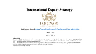 International Export Strategy
Sudhanshu Bhatt (https://www.linkedin.com/in/sudhanshu-bhatt-b3665115/)
MBA –IBA
20.05.2023
References
Bulatov, A. (2023). World Economy and International Business Theories, Trends, and Challenges. In Springer. https://doi.org/10.12737/16614
Hill, C. W. L. (2022). Global Business Today 12e Charles.
Hill, C. W. L. (2023). International Business: Competing in Global Marketplace. In McGraw Hill LLC. https://doi.org/10.4324/9780203879412
Shenkar, O., Luo, Y., & Chi, T. (2022). International Business, Routledge. Routledge.
Images sourced from the internet
 