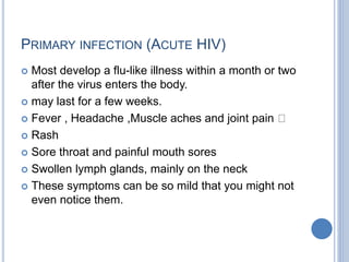 PRIMARY INFECTION (ACUTE HIV)
 Most develop a flu-like illness within a month or two
after the virus enters the body.
 may last for a few weeks.
 Fever , Headache ,Muscle aches and joint pain
 Rash
 Sore throat and painful mouth sores
 Swollen lymph glands, mainly on the neck
 These symptoms can be so mild that you might not
even notice them.
 