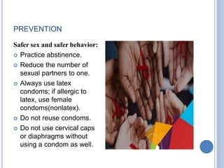 PREVENTION
Safer sex and safer behavior:
 Practice abstinence.
 Reduce the number of
sexual partners to one.
 Always use latex
condoms; if allergic to
latex, use female
condoms(nonlatex).
 Do not reuse condoms.
 Do not use cervical caps
or diaphragms without
using a condom as well.
 