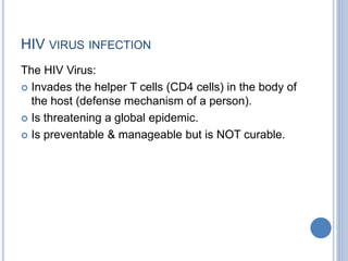 HIV VIRUS INFECTION
The HIV Virus:
 Invades the helper T cells (CD4 cells) in the body of
the host (defense mechanism of a person).
 Is threatening a global epidemic.
 Is preventable & manageable but is NOT curable.
 