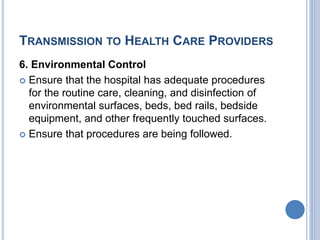 TRANSMISSION TO HEALTH CARE PROVIDERS
6. Environmental Control
 Ensure that the hospital has adequate procedures
for the routine care, cleaning, and disinfection of
environmental surfaces, beds, bed rails, bedside
equipment, and other frequently touched surfaces.
 Ensure that procedures are being followed.
 