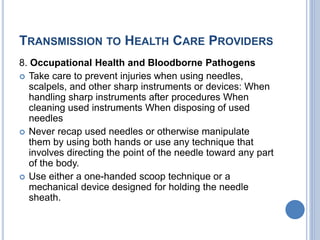 TRANSMISSION TO HEALTH CARE PROVIDERS
8. Occupational Health and Bloodborne Pathogens
 Take care to prevent injuries when using needles,
scalpels, and other sharp instruments or devices: When
handling sharp instruments after procedures When
cleaning used instruments When disposing of used
needles
 Never recap used needles or otherwise manipulate
them by using both hands or use any technique that
involves directing the point of the needle toward any part
of the body.
 Use either a one-handed scoop technique or a
mechanical device designed for holding the needle
sheath.
 