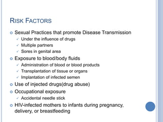 RISK FACTORS
 Sexual Practices that promote Disease Transmission
 Under the influence of drugs
 Multiple partners
 Sores in genital area
 Exposure to blood/body fluids
 Administration of blood or blood products
 Transplantation of tissue or organs
 Implantation of infected semen
 Use of injected drugs(drug abuse)
 Occupational exposure
 Accidental needle stick
 HIV-infected mothers to infants during pregnancy,
delivery, or breastfeeding
 