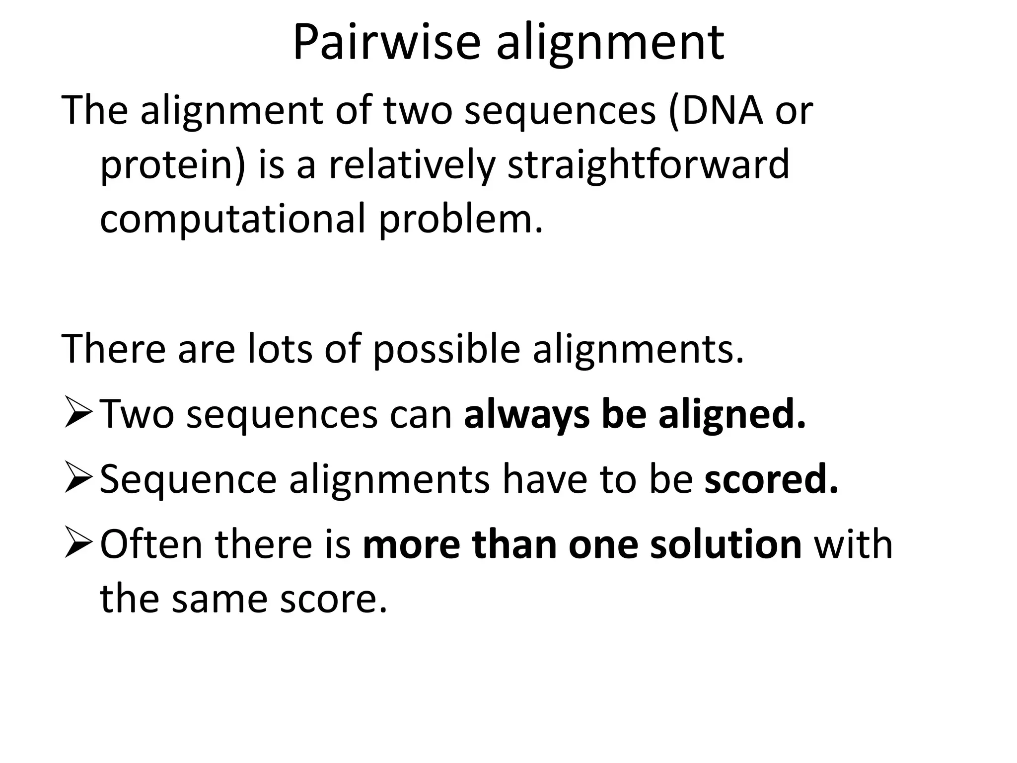 Pairwise alignment
The alignment of two sequences (DNA or
protein) is a relatively straightforward
computational problem.
There are lots of possible alignments.
Two sequences can always be aligned.
Sequence alignments have to be scored.
Often there is more than one solution with
the same score.
 