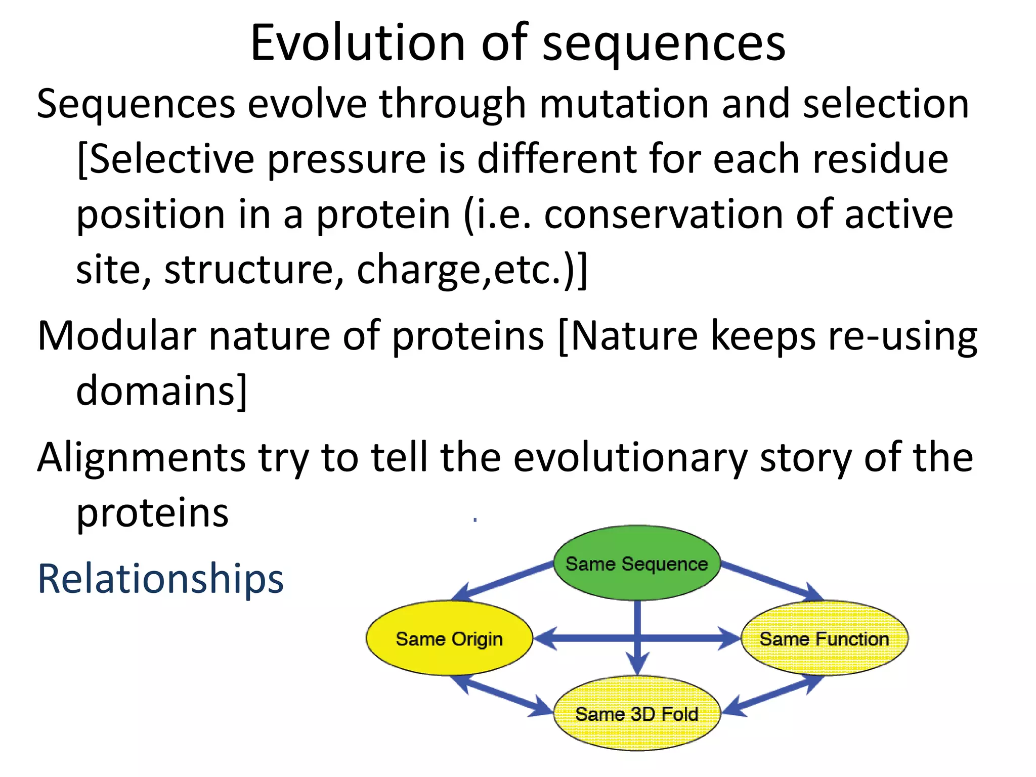 Evolution of sequences
Sequences evolve through mutation and selection
[Selective pressure is different for each residue
position in a protein (i.e. conservation of active
site, structure, charge,etc.)]
Modular nature of proteins [Nature keeps re-using
domains]
Alignments try to tell the evolutionary story of the
proteins
Relationships
 
