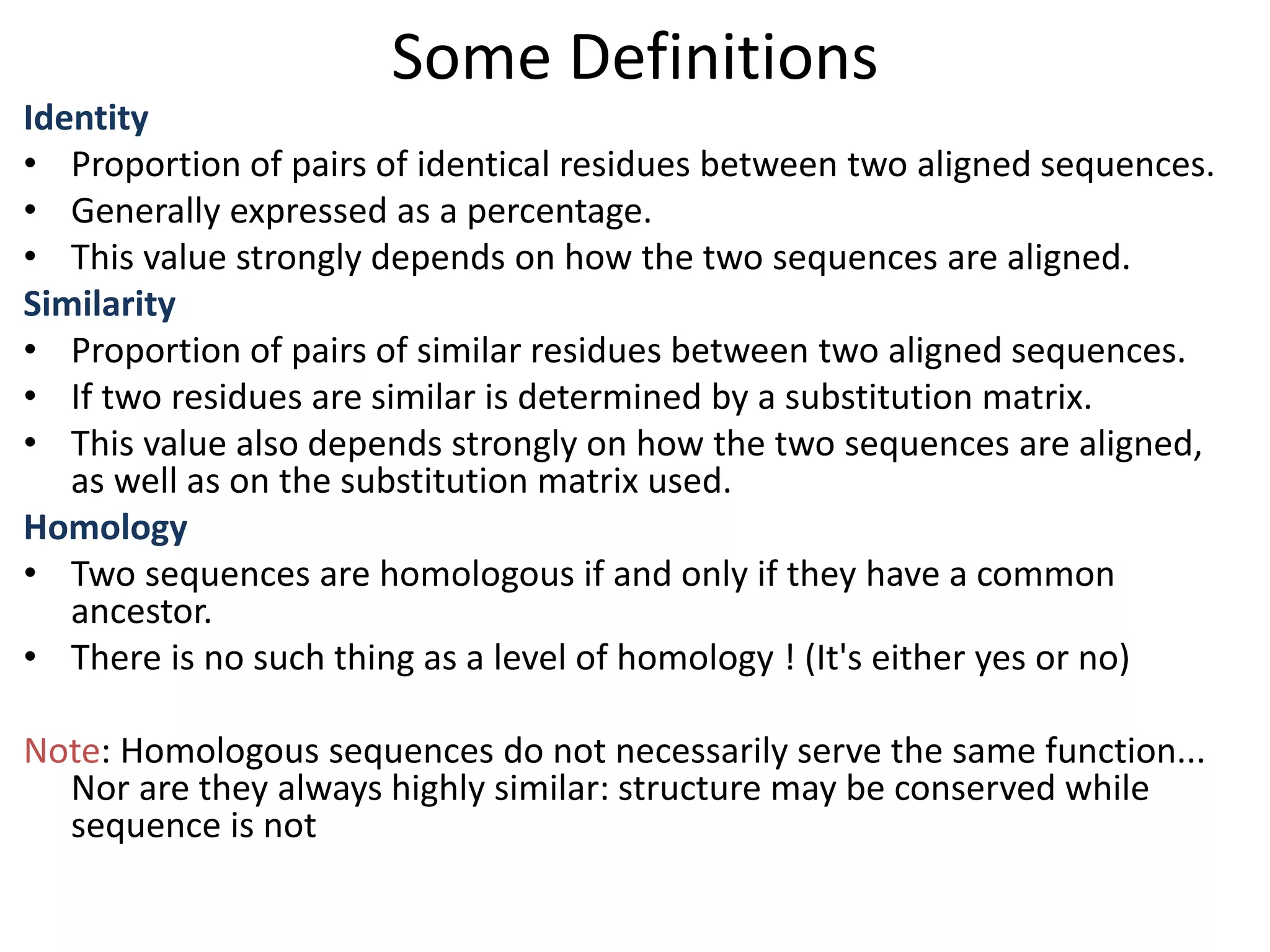 Some Definitions
Identity
• Proportion of pairs of identical residues between two aligned sequences.
• Generally expressed as a percentage.
• This value strongly depends on how the two sequences are aligned.
Similarity
• Proportion of pairs of similar residues between two aligned sequences.
• If two residues are similar is determined by a substitution matrix.
• This value also depends strongly on how the two sequences are aligned,
as well as on the substitution matrix used.
Homology
• Two sequences are homologous if and only if they have a common
ancestor.
• There is no such thing as a level of homology ! (It's either yes or no)
Note: Homologous sequences do not necessarily serve the same function...
Nor are they always highly similar: structure may be conserved while
sequence is not
 