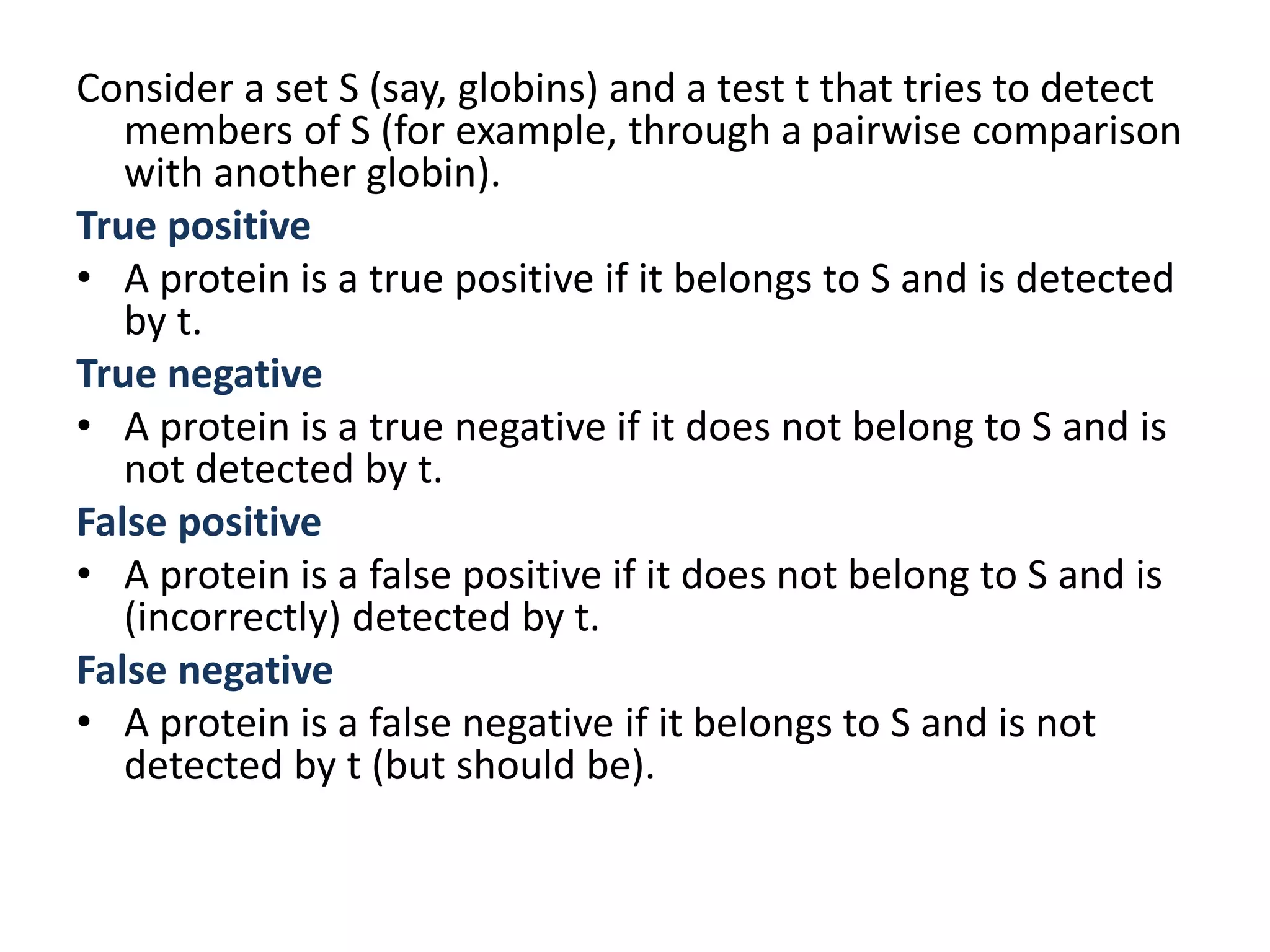 Consider a set S (say, globins) and a test t that tries to detect
members of S (for example, through a pairwise comparison
with another globin).
True positive
• A protein is a true positive if it belongs to S and is detected
by t.
True negative
• A protein is a true negative if it does not belong to S and is
not detected by t.
False positive
• A protein is a false positive if it does not belong to S and is
(incorrectly) detected by t.
False negative
• A protein is a false negative if it belongs to S and is not
detected by t (but should be).
 
