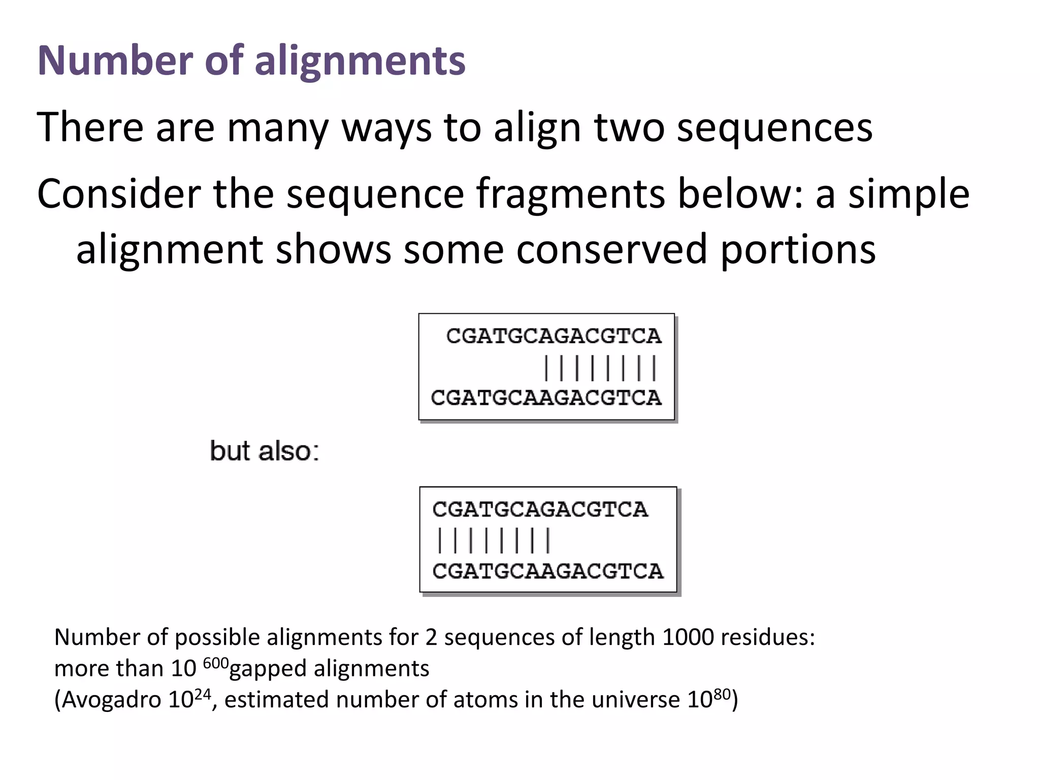 Number of alignments
There are many ways to align two sequences
Consider the sequence fragments below: a simple
alignment shows some conserved portions
Number of possible alignments for 2 sequences of length 1000 residues:
more than 10 600gapped alignments
(Avogadro 1024, estimated number of atoms in the universe 1080)
 