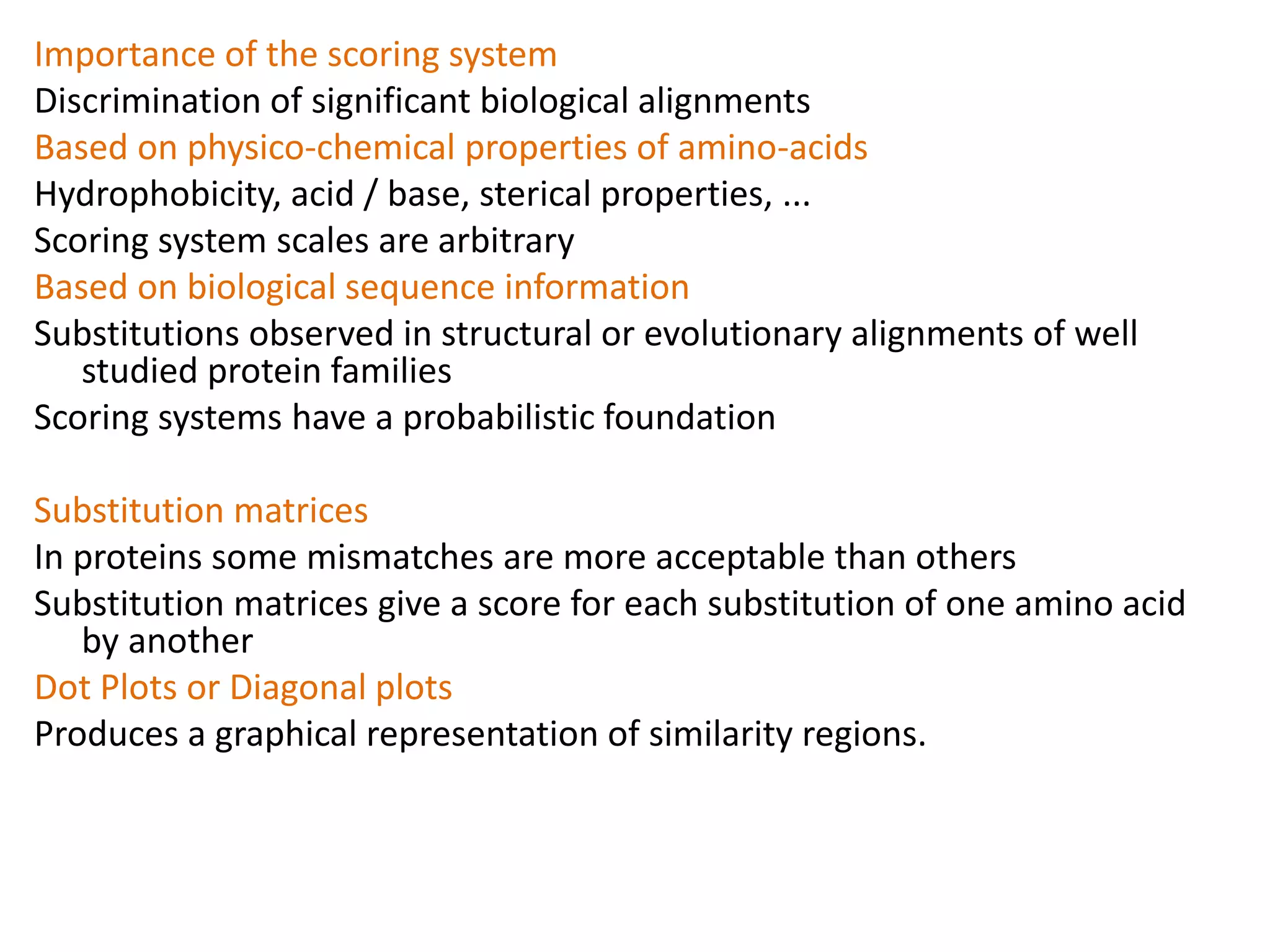 Importance of the scoring system
Discrimination of significant biological alignments
Based on physico-chemical properties of amino-acids
Hydrophobicity, acid / base, sterical properties, ...
Scoring system scales are arbitrary
Based on biological sequence information
Substitutions observed in structural or evolutionary alignments of well
studied protein families
Scoring systems have a probabilistic foundation
Substitution matrices
In proteins some mismatches are more acceptable than others
Substitution matrices give a score for each substitution of one amino acid
by another
Dot Plots or Diagonal plots
Produces a graphical representation of similarity regions.
 
