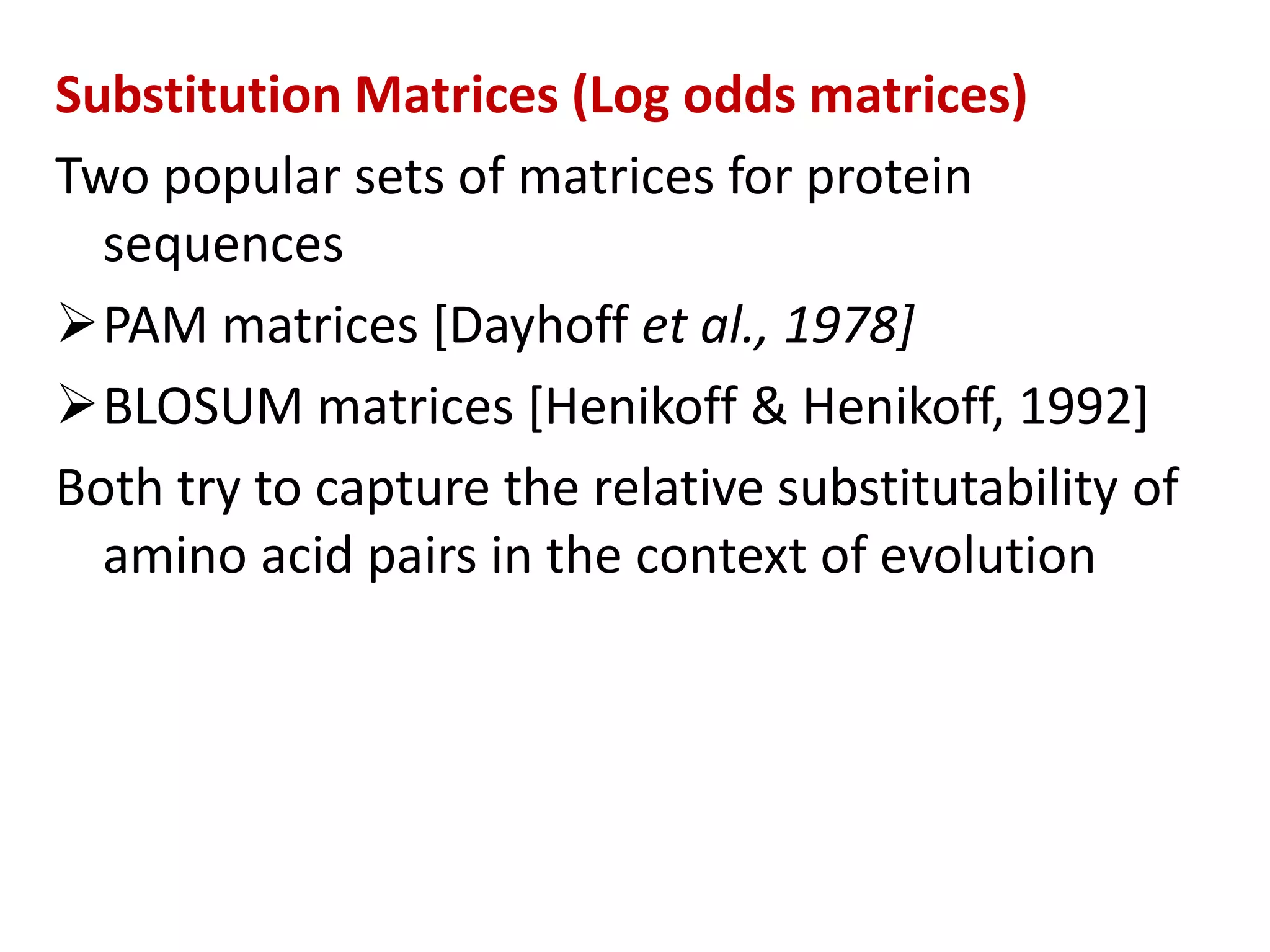 Substitution Matrices (Log odds matrices)
Two popular sets of matrices for protein
sequences
PAM matrices [Dayhoff et al., 1978]
BLOSUM matrices [Henikoff & Henikoff, 1992]
Both try to capture the relative substitutability of
amino acid pairs in the context of evolution
 