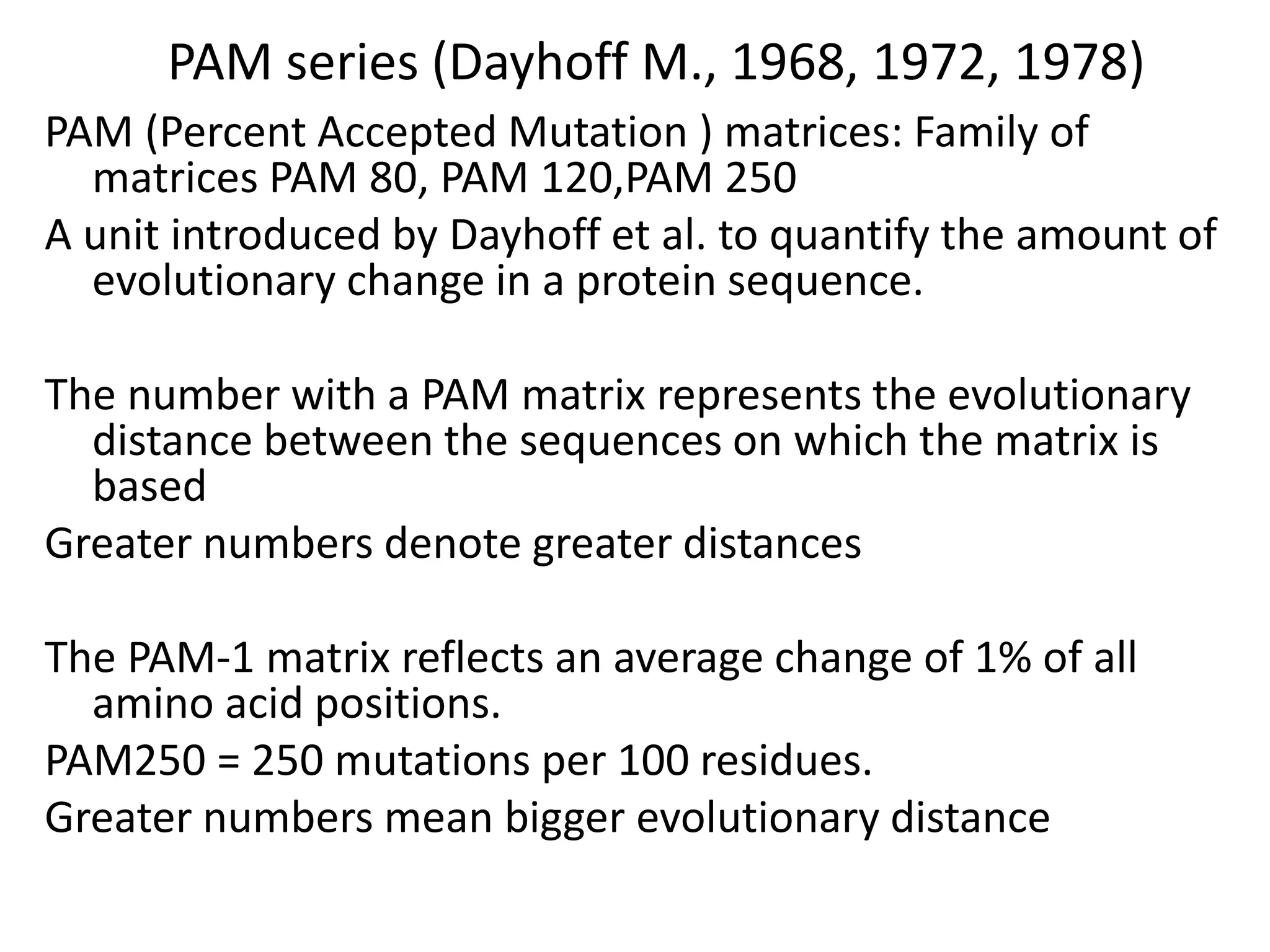 PAM series (Dayhoff M., 1968, 1972, 1978)
PAM (Percent Accepted Mutation ) matrices: Family of
matrices PAM 80, PAM 120,PAM 250
A unit introduced by Dayhoff et al. to quantify the amount of
evolutionary change in a protein sequence.
The number with a PAM matrix represents the evolutionary
distance between the sequences on which the matrix is
based
Greater numbers denote greater distances
The PAM-1 matrix reflects an average change of 1% of all
amino acid positions.
PAM250 = 250 mutations per 100 residues.
Greater numbers mean bigger evolutionary distance
 