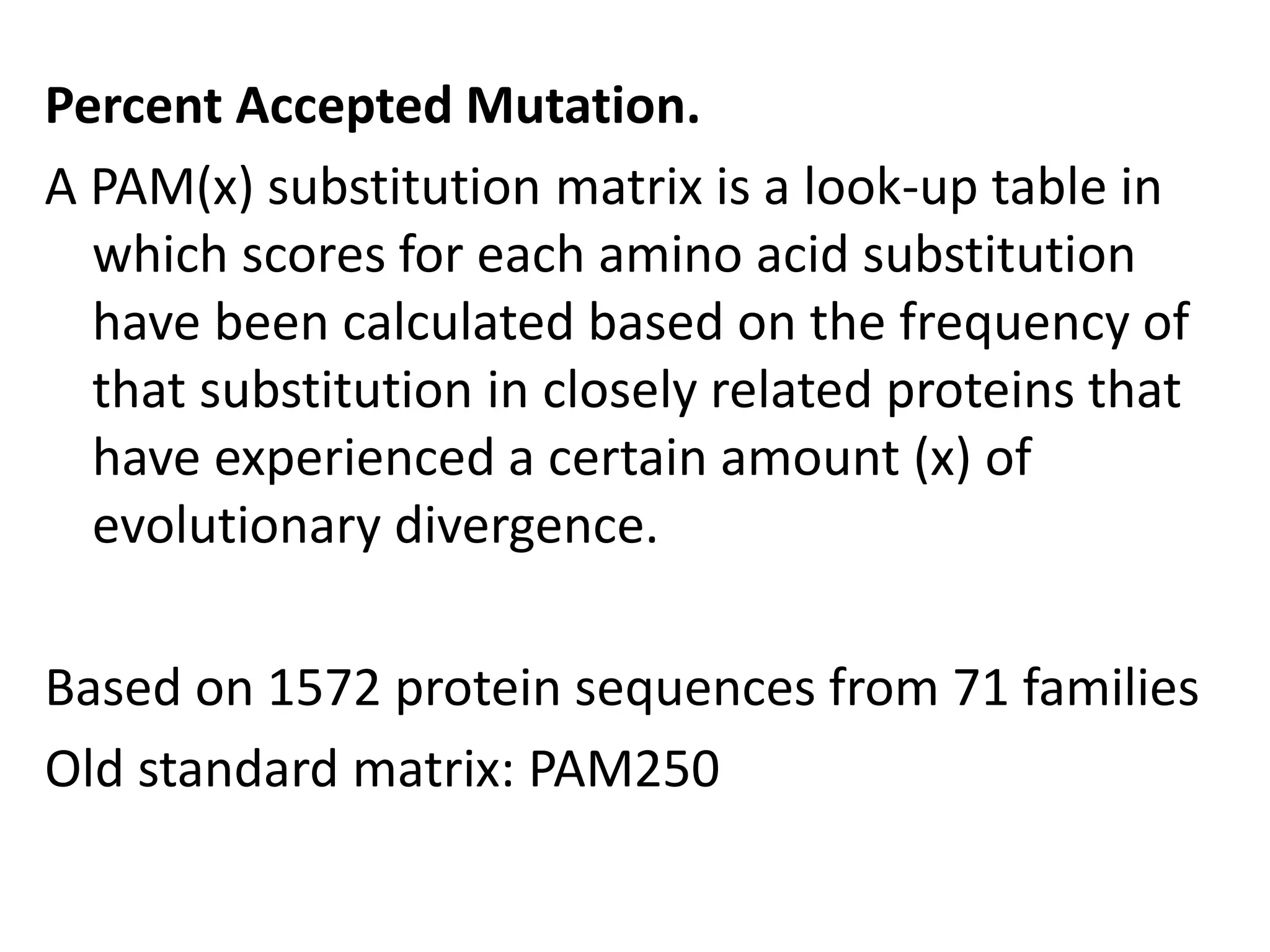 Percent Accepted Mutation.
A PAM(x) substitution matrix is a look-up table in
which scores for each amino acid substitution
have been calculated based on the frequency of
that substitution in closely related proteins that
have experienced a certain amount (x) of
evolutionary divergence.
Based on 1572 protein sequences from 71 families
Old standard matrix: PAM250
 