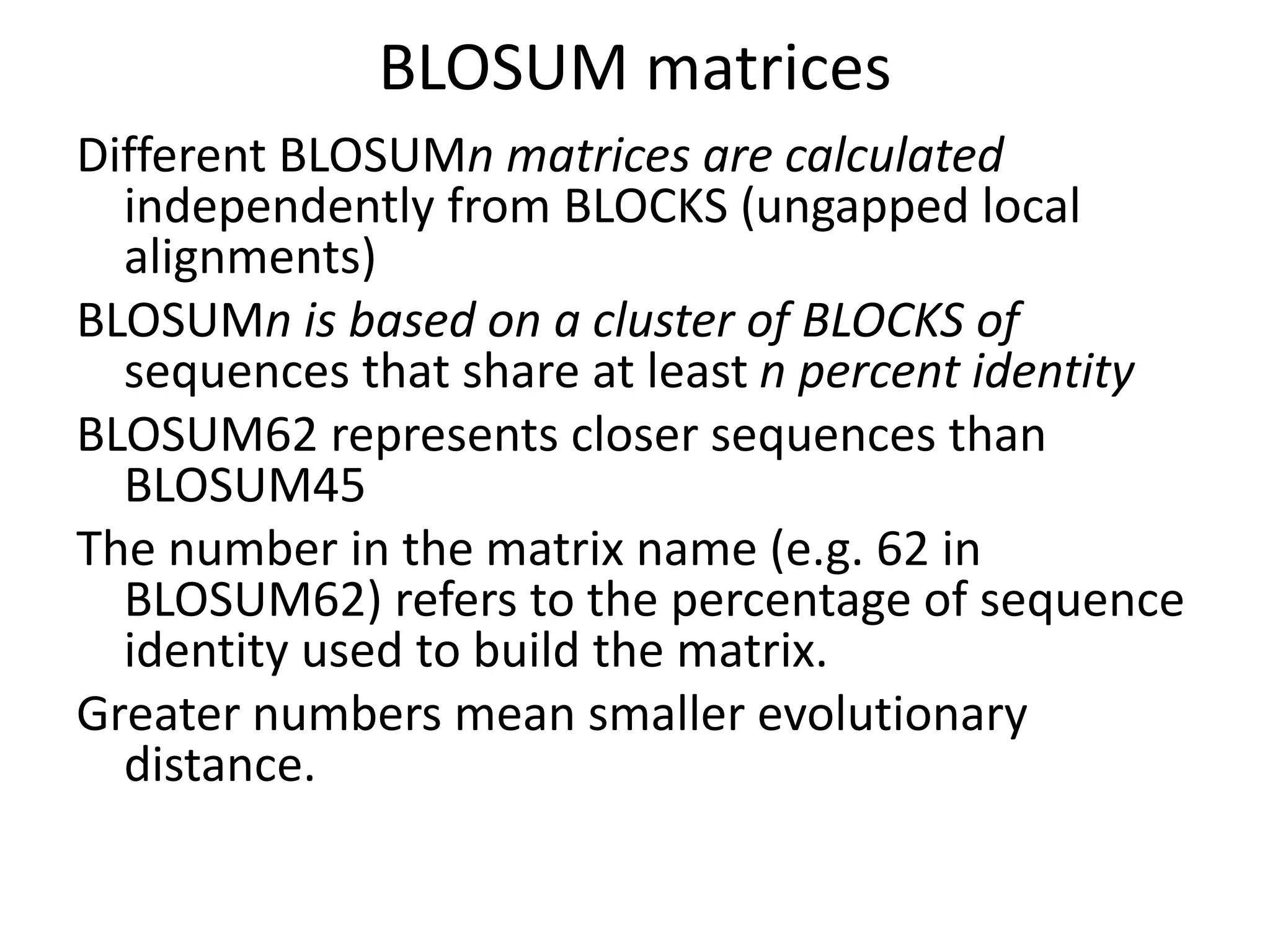 BLOSUM matrices
Different BLOSUMn matrices are calculated
independently from BLOCKS (ungapped local
alignments)
BLOSUMn is based on a cluster of BLOCKS of
sequences that share at least n percent identity
BLOSUM62 represents closer sequences than
BLOSUM45
The number in the matrix name (e.g. 62 in
BLOSUM62) refers to the percentage of sequence
identity used to build the matrix.
Greater numbers mean smaller evolutionary
distance.
 