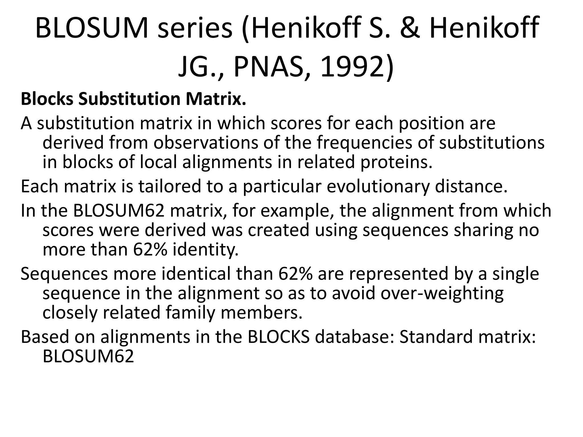 BLOSUM series (Henikoff S. & Henikoff
JG., PNAS, 1992)
Blocks Substitution Matrix.
A substitution matrix in which scores for each position are
derived from observations of the frequencies of substitutions
in blocks of local alignments in related proteins.
Each matrix is tailored to a particular evolutionary distance.
In the BLOSUM62 matrix, for example, the alignment from which
scores were derived was created using sequences sharing no
more than 62% identity.
Sequences more identical than 62% are represented by a single
sequence in the alignment so as to avoid over-weighting
closely related family members.
Based on alignments in the BLOCKS database: Standard matrix:
BLOSUM62
 