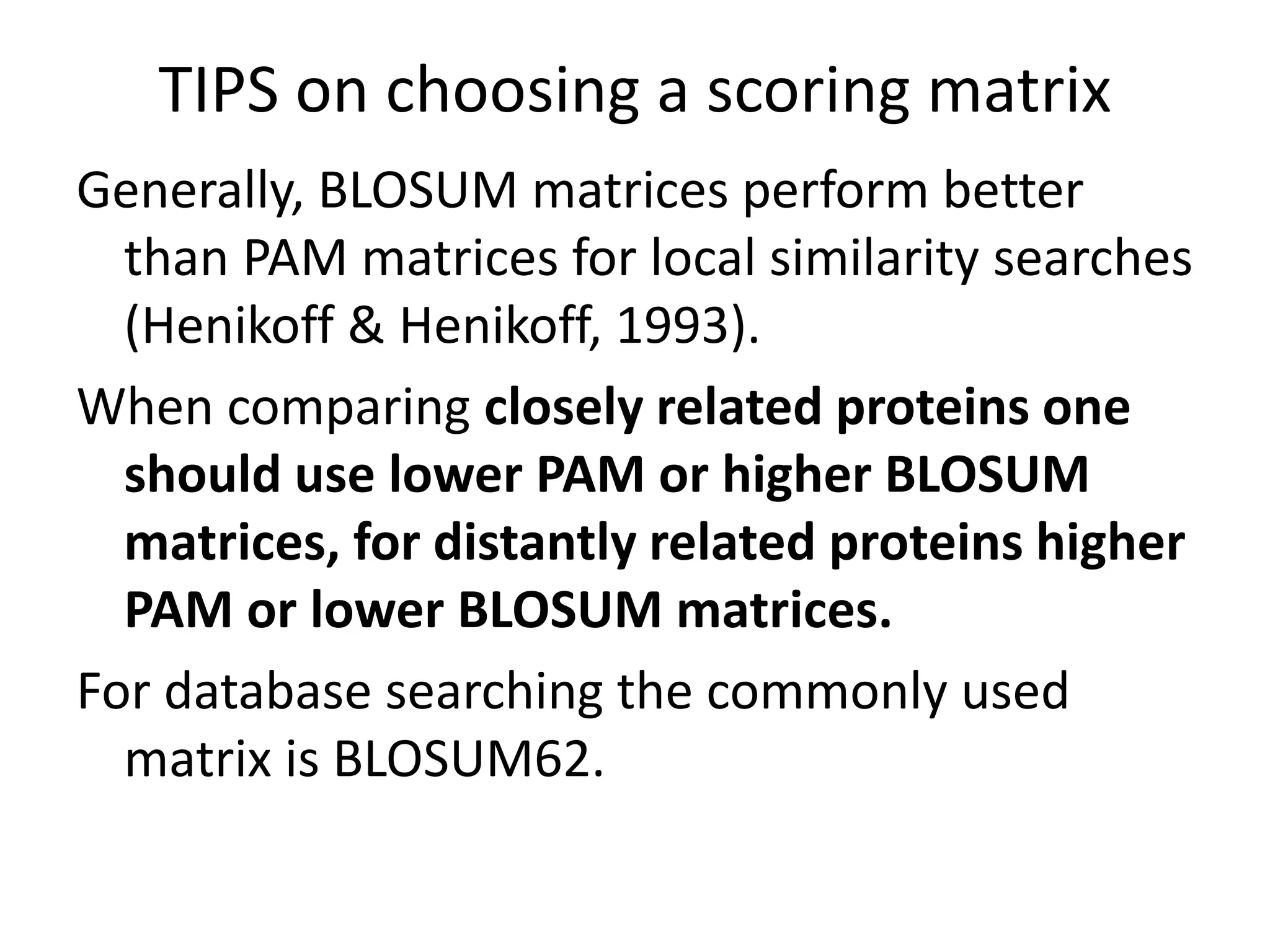 TIPS on choosing a scoring matrix
Generally, BLOSUM matrices perform better
than PAM matrices for local similarity searches
(Henikoff & Henikoff, 1993).
When comparing closely related proteins one
should use lower PAM or higher BLOSUM
matrices, for distantly related proteins higher
PAM or lower BLOSUM matrices.
For database searching the commonly used
matrix is BLOSUM62.
 