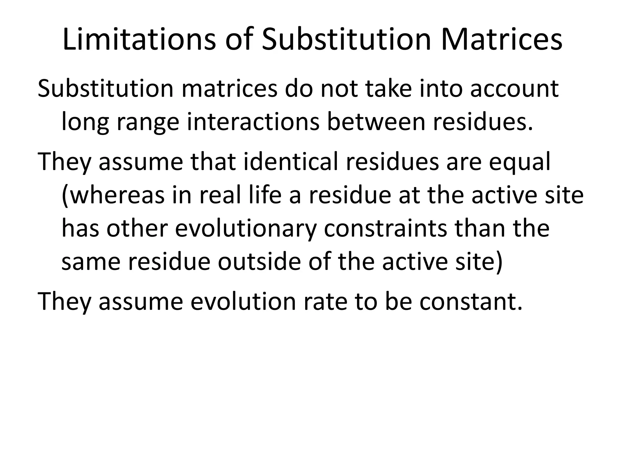Limitations of Substitution Matrices
Substitution matrices do not take into account
long range interactions between residues.
They assume that identical residues are equal
(whereas in real life a residue at the active site
has other evolutionary constraints than the
same residue outside of the active site)
They assume evolution rate to be constant.
 