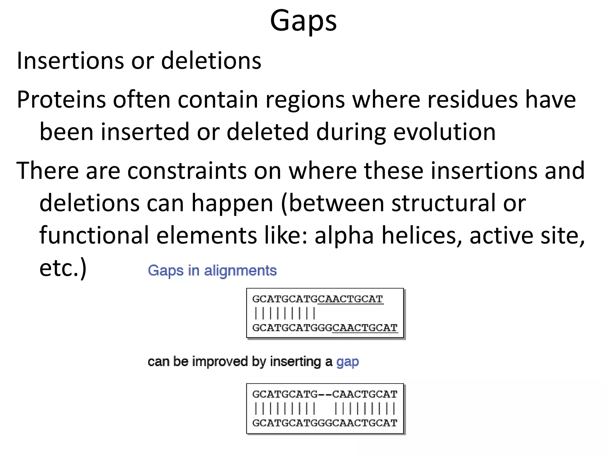 Gaps
Insertions or deletions
Proteins often contain regions where residues have
been inserted or deleted during evolution
There are constraints on where these insertions and
deletions can happen (between structural or
functional elements like: alpha helices, active site,
etc.)
 