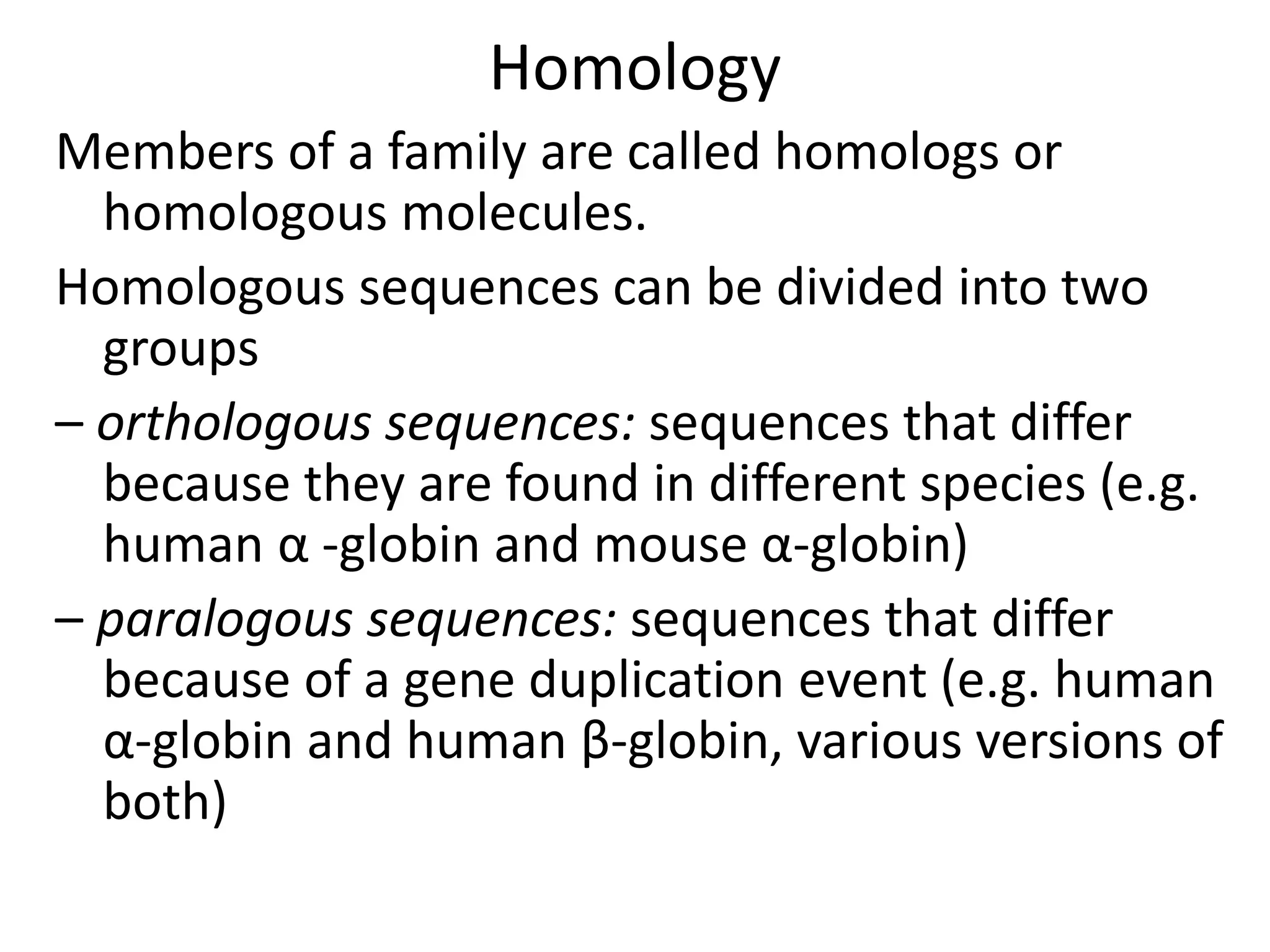 Homology
Members of a family are called homologs or
homologous molecules.
Homologous sequences can be divided into two
groups
– orthologous sequences: sequences that differ
because they are found in different species (e.g.
human α -globin and mouse α-globin)
– paralogous sequences: sequences that differ
because of a gene duplication event (e.g. human
α-globin and human β-globin, various versions of
both)
 