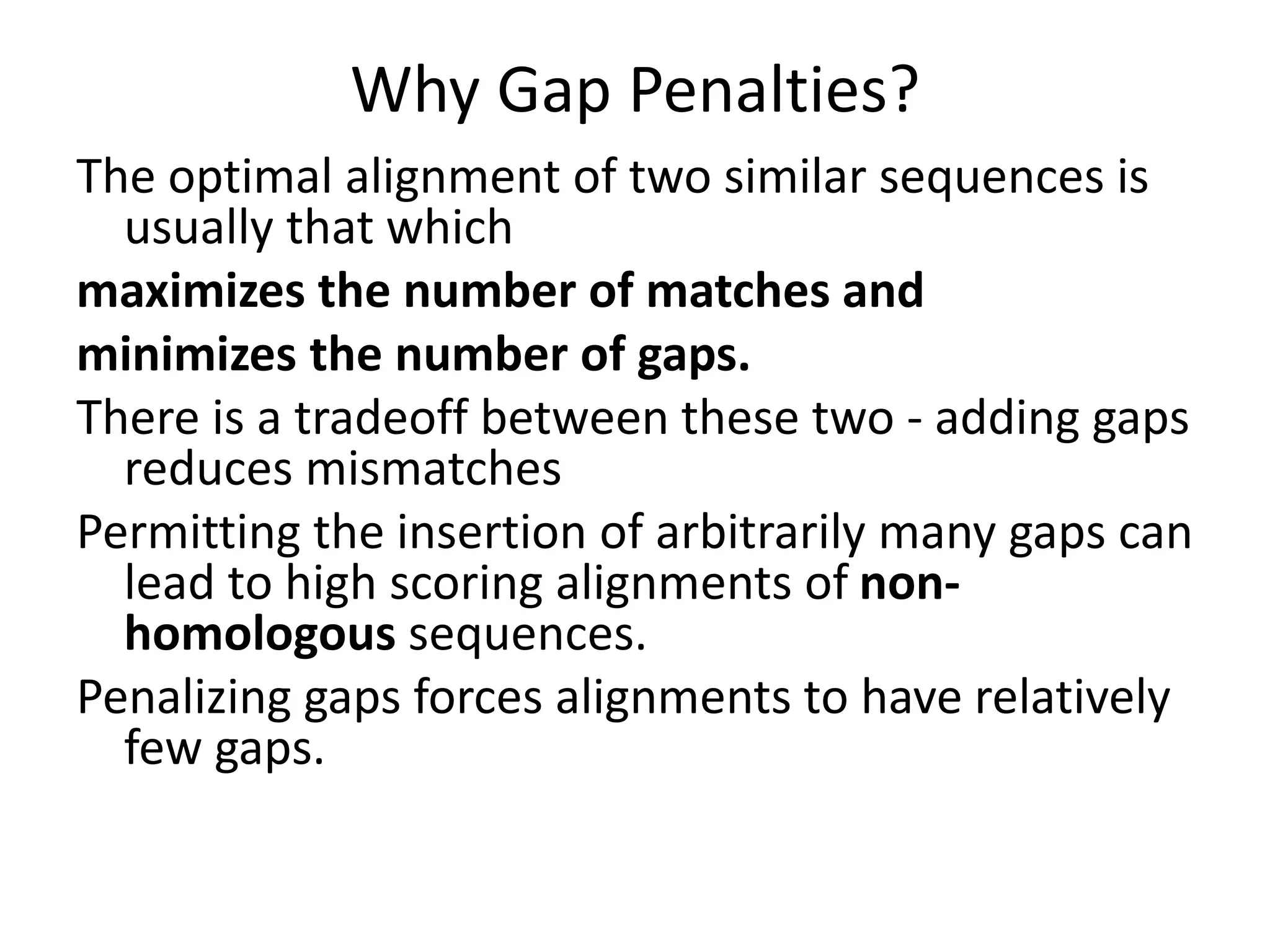 Why Gap Penalties?
The optimal alignment of two similar sequences is
usually that which
maximizes the number of matches and
minimizes the number of gaps.
There is a tradeoff between these two - adding gaps
reduces mismatches
Permitting the insertion of arbitrarily many gaps can
lead to high scoring alignments of non-
homologous sequences.
Penalizing gaps forces alignments to have relatively
few gaps.
 