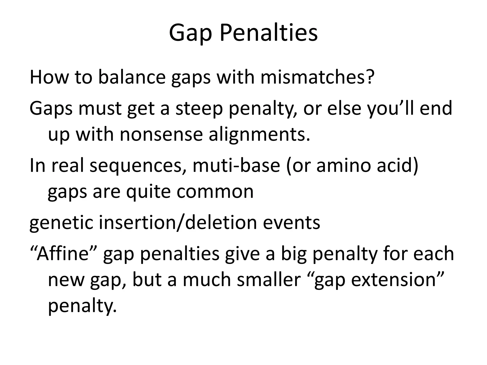 Gap Penalties
How to balance gaps with mismatches?
Gaps must get a steep penalty, or else you’ll end
up with nonsense alignments.
In real sequences, muti-base (or amino acid)
gaps are quite common
genetic insertion/deletion events
“Affine” gap penalties give a big penalty for each
new gap, but a much smaller “gap extension”
penalty.
 