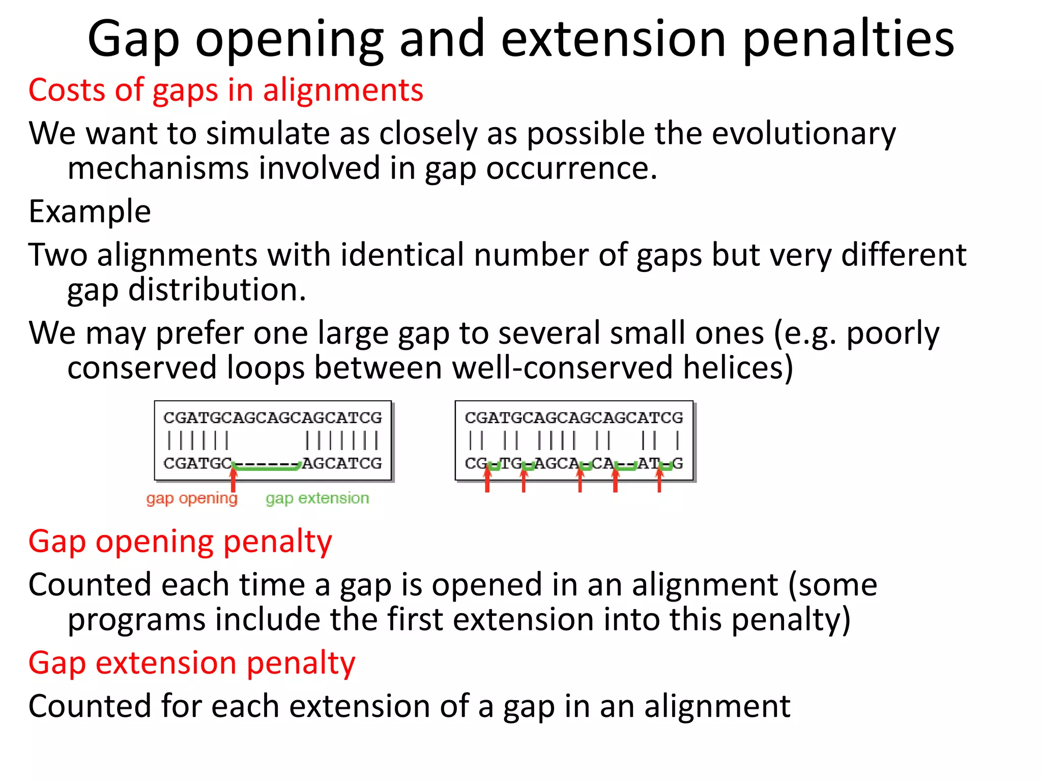 Gap opening and extension penalties
Costs of gaps in alignments
We want to simulate as closely as possible the evolutionary
mechanisms involved in gap occurrence.
Example
Two alignments with identical number of gaps but very different
gap distribution.
We may prefer one large gap to several small ones (e.g. poorly
conserved loops between well-conserved helices)
Gap opening penalty
Counted each time a gap is opened in an alignment (some
programs include the first extension into this penalty)
Gap extension penalty
Counted for each extension of a gap in an alignment
 