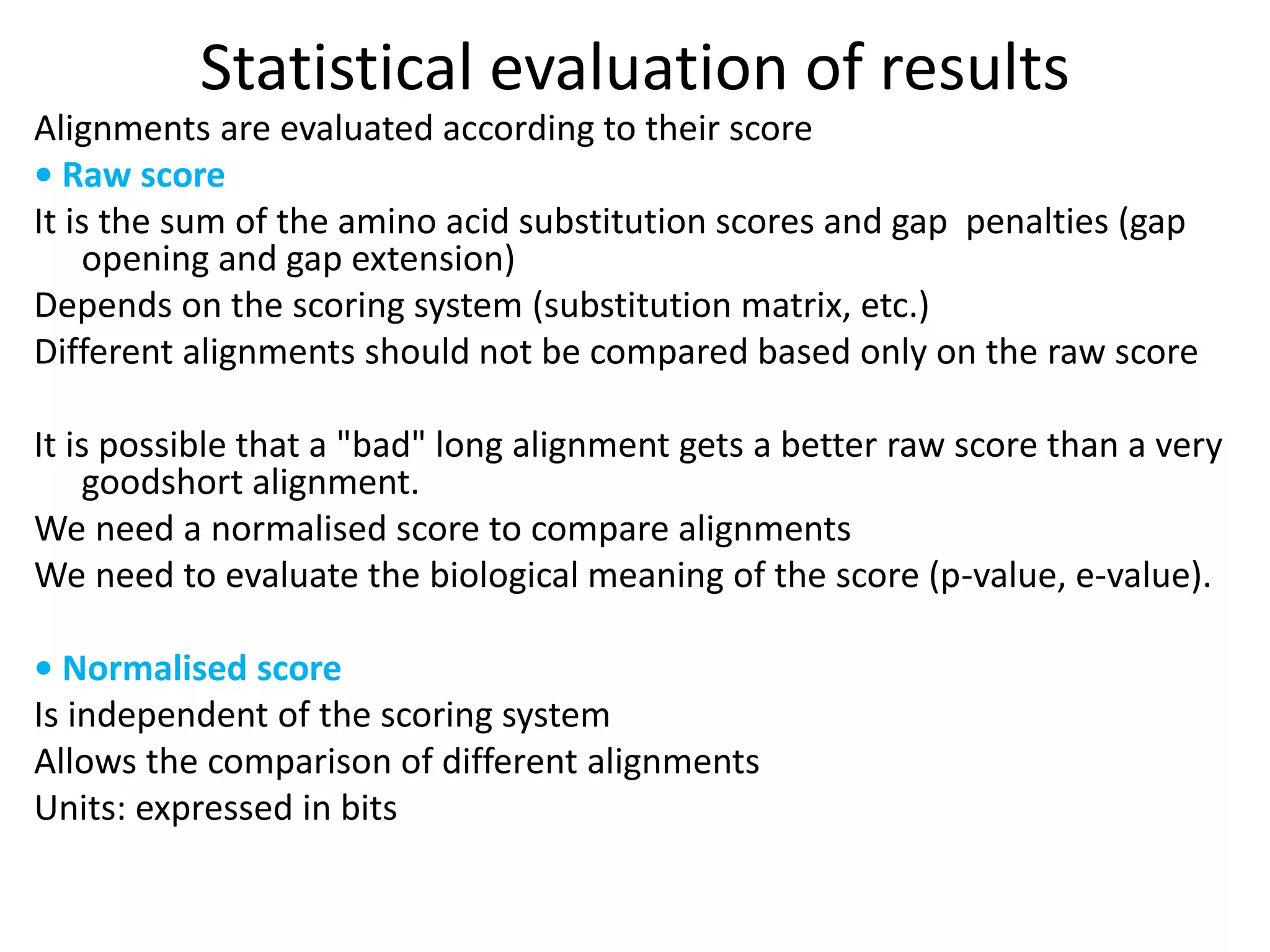 Statistical evaluation of results
Alignments are evaluated according to their score
• Raw score
It is the sum of the amino acid substitution scores and gap penalties (gap
opening and gap extension)
Depends on the scoring system (substitution matrix, etc.)
Different alignments should not be compared based only on the raw score
It is possible that a "bad" long alignment gets a better raw score than a very
goodshort alignment.
We need a normalised score to compare alignments
We need to evaluate the biological meaning of the score (p-value, e-value).
• Normalised score
Is independent of the scoring system
Allows the comparison of different alignments
Units: expressed in bits
 