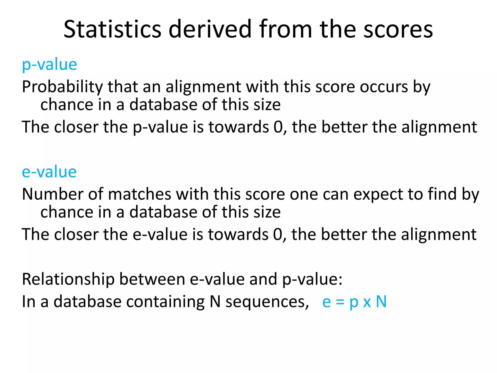 Statistics derived from the scores
p-value
Probability that an alignment with this score occurs by
chance in a database of this size
The closer the p-value is towards 0, the better the alignment
e-value
Number of matches with this score one can expect to find by
chance in a database of this size
The closer the e-value is towards 0, the better the alignment
Relationship between e-value and p-value:
In a database containing N sequences, e = p x N
 