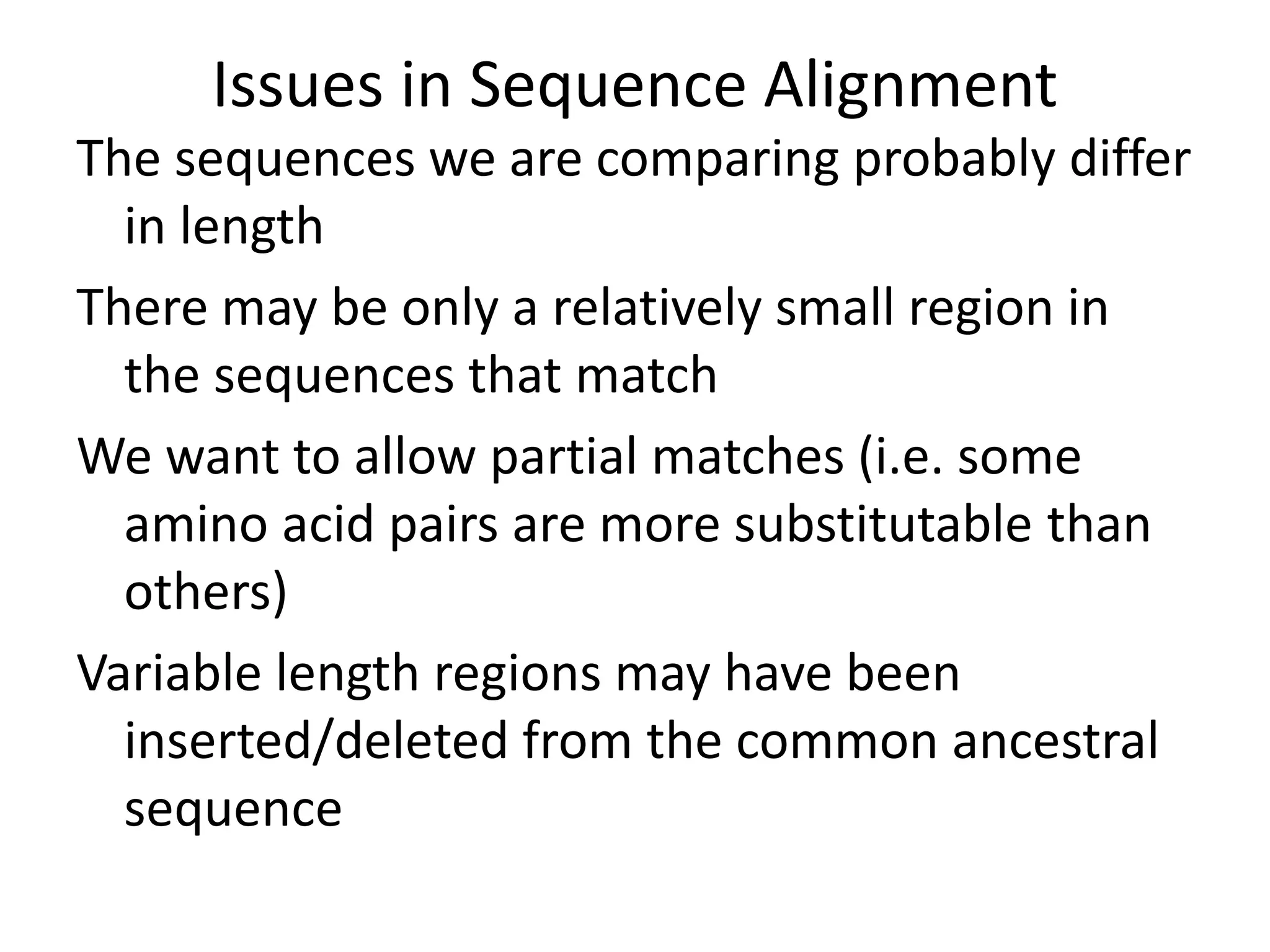 Issues in Sequence Alignment
The sequences we are comparing probably differ
in length
There may be only a relatively small region in
the sequences that match
We want to allow partial matches (i.e. some
amino acid pairs are more substitutable than
others)
Variable length regions may have been
inserted/deleted from the common ancestral
sequence
 