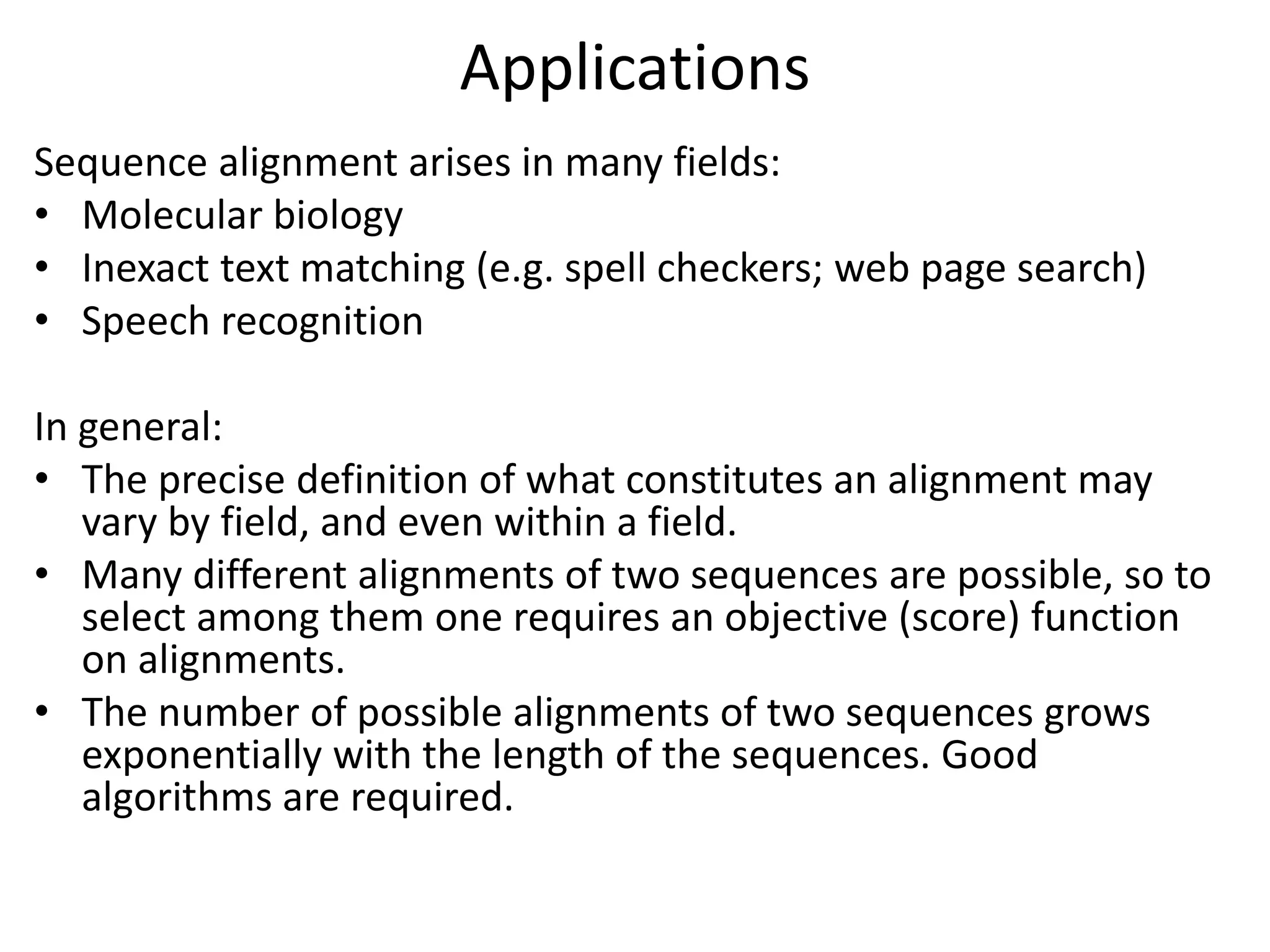 Applications
Sequence alignment arises in many fields:
• Molecular biology
• Inexact text matching (e.g. spell checkers; web page search)
• Speech recognition
In general:
• The precise definition of what constitutes an alignment may
vary by field, and even within a field.
• Many different alignments of two sequences are possible, so to
select among them one requires an objective (score) function
on alignments.
• The number of possible alignments of two sequences grows
exponentially with the length of the sequences. Good
algorithms are required.
 