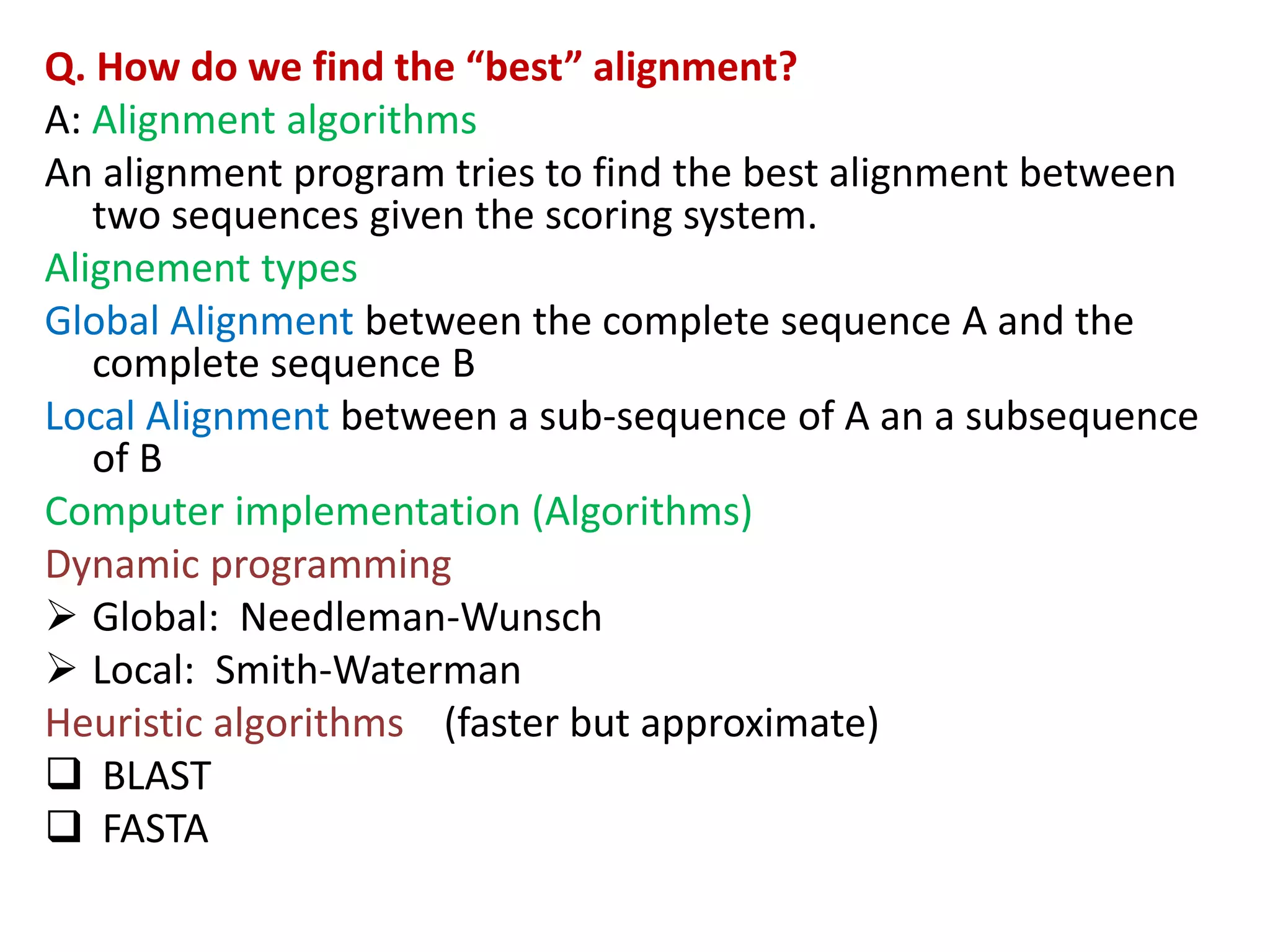 Q. How do we find the “best” alignment?
A: Alignment algorithms
An alignment program tries to find the best alignment between
two sequences given the scoring system.
Alignement types
Global Alignment between the complete sequence A and the
complete sequence B
Local Alignment between a sub-sequence of A an a subsequence
of B
Computer implementation (Algorithms)
Dynamic programming
 Global: Needleman-Wunsch
 Local: Smith-Waterman
Heuristic algorithms (faster but approximate)
 BLAST
 FASTA
 