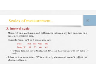 Scales of measurement… 10
3. Interval scale
• Measured on a continuum and differences between any two numbers on a
scale are of known size.
Example: Temp. in o
F on 4 consecutive days
Days: Mon Tue Wed Thu
Temp. o
F: 50 55 60 65
• For these data, not only is Monday with 50o cooler than Thursday with 65o, but is 15o
cooler.
• It has no true zero point. “0” is arbitrarily chosen and doesn’t reflect the
absence of temp.
 