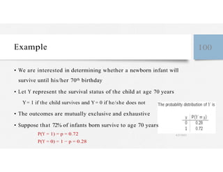 Example 100
• We are interested in determining whether a newborn infant will
survive until his/her 70th birthday
• Let Y represent the survival status of the child at age 70 years
Y= 1 if the child survives and Y= 0 if he/she does not
• The outcomes are mutually exclusive and exhaustive
• Suppose that 72% of infants born survive to age 70 years
P(Y = 1) = p = 0.72 4/27/2023
P(Y = 0) = 1 − p = 0.28
 