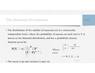 r
The Binomial Distribution 101
• The distribution of the number of successes (r) in n statistically
independent trails, where the probability of success on each trail is P, is
known as the binomial distribution, and has a probability density
function given by:
P(X r)
n
Pr
(1 P)n r
n n!
Where,
r (n
r )! r!
r = 0, 1, 2, …, n
• The mean is np and variance is np(1-p)
4/27/2023
 