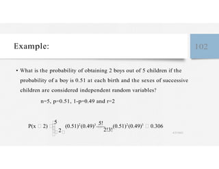 Example: 102
• What is the probability of obtaining 2 boys out of 5 children if the
probability of a boy is 0.51 at each birth and the sexes of successive
children are considered independent random variables?
n=5, p=0.51, 1-p=0.49 and r=2
P(x 2)
2
(0.51)2
(0.49)3
2!3!
(0.51)2
(0.49)3
0.306
4/27/2023
 