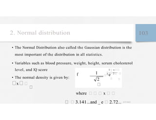 2. Normal distribution 103
• The Normal Distribution also called the Gaussian distribution is the
most important of the distribution in all statistics.
• Variables such as blood pressure, weight, height, serum cholesterol
level, and IQ score
• The normal density is given by:
f
x
1
2
1 x
2 e 2
where x
3.141...and _ e 2.72... 4/27/2023
 