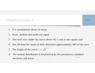 Characteristics 104
1. It is symmetrical about its mean
2. Mean, median and mode are equal
3. The total area under the curve above the x axis is one square unit
4. One SD from the mean in both directions approximately 68% of the area
5. The height of the curve = 1/ 2
6. The normal distribution is determined by the parameters standard
deviation and mean.
4/27/2023
 