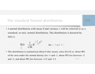The standard Normal distribution 108
• A normal distribution with mean 0 and variance 1 will be referred to as a
standard, or unit, normal distribution. This distribution is denoted by
N(0,1).
f(z)
1 2
z2
2π
for - < z < +
• This distribution is symmetrical about 0 (the mean), since f(x)=f(-x). About 68%
of the area under the normal density lies +1 and -1, about 95% lies between +2
and -2, and about 99% lies between +2.5 and -2.5 4/27/2023
 