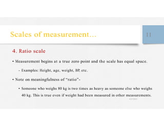Scales of measurement… 11
4. Ratio scale
• Measurement begins at a true zero point and the scale has equal space.
- Examples: Height, age, weight, BP, etc.
• Note on meaningfulness of “ratio”-
• Someone who weighs 80 kg is two times as heavy as someone else who weighs
40 kg. This is true even if weight had been measured in other measurements.
4/27/2023
 